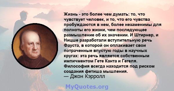 Жизнь - это более чем думать: то, что чувствует человек, и то, что его чувства пробуждаются в нем, более незаменимы для полноты его жизни, чем последующее размышление об их значении. И Штирнер, и Ницше разработали