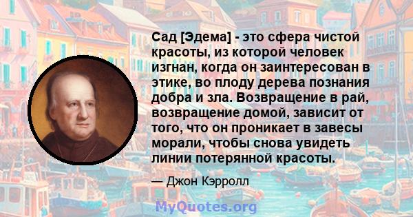 Сад [Эдема] - это сфера чистой красоты, из которой человек изгнан, когда он заинтересован в этике, во плоду дерева познания добра и зла. Возвращение в рай, возвращение домой, зависит от того, что он проникает в завесы