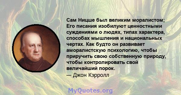 Сам Ницше был великим моралистом; Его писания изобилуют ценностными суждениями о людях, типах характера, способах мышления и национальных чертах. Как будто он развивает аморалистскую психологию, чтобы приручить свою