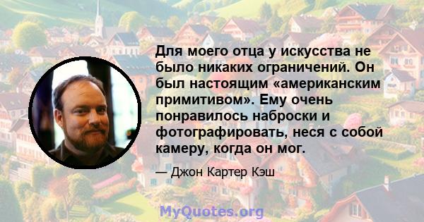 Для моего отца у искусства не было никаких ограничений. Он был настоящим «американским примитивом». Ему очень понравилось наброски и фотографировать, неся с собой камеру, когда он мог.