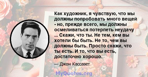 Как художник, я чувствую, что мы должны попробовать много вещей - но, прежде всего, мы должны осмеливаться потерпеть неудачу ... Скажи, что ты. Не тем, кем вы хотели бы быть. Не то, чем вы должны быть. Просто скажи, что 