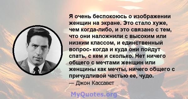 Я очень беспокоюсь о изображении женщин на экране. Это стало хуже, чем когда-либо, и это связано с тем, что они наложнили с высоким или низким классом, и единственный вопрос- когда и куда они пойдут спать, с кем и