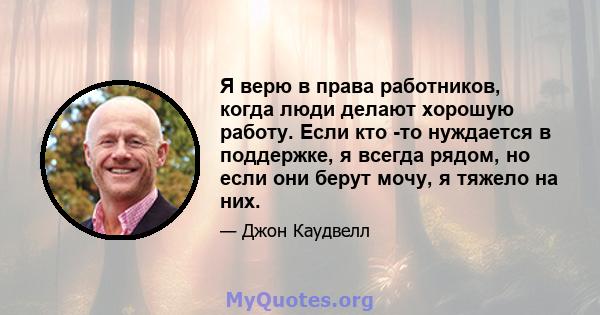 Я верю в права работников, когда люди делают хорошую работу. Если кто -то нуждается в поддержке, я всегда рядом, но если они берут мочу, я тяжело на них.