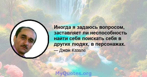 Иногда я задаюсь вопросом, заставляет ли неспособность найти себя поискать себя в других людях, в персонажах.