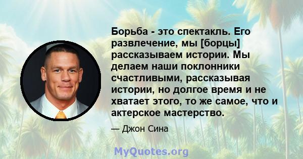 Борьба - это спектакль. Его развлечение, мы [борцы] рассказываем истории. Мы делаем наши поклонники счастливыми, рассказывая истории, но долгое время и не хватает этого, то же самое, что и актерское мастерство.