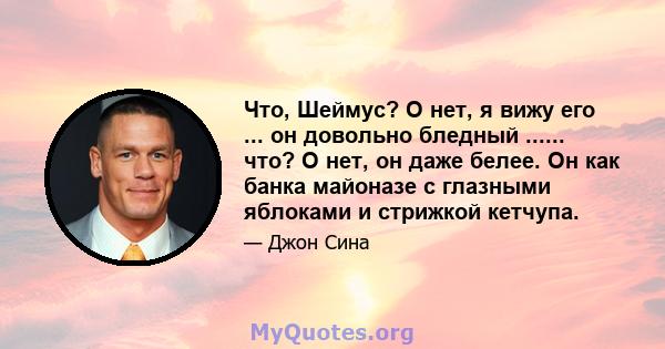 Что, Шеймус? О нет, я вижу его ... он довольно бледный ...... что? О нет, он даже белее. Он как банка майоназе с глазными яблоками и стрижкой кетчупа.