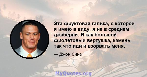 Эта фруктовая галька, с которой я имею в виду, я не в среднем джаберни. Я как большой фиолетовый вертушка, камень, так что иди и взорвать меня.