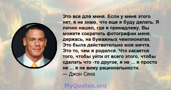 Это все для меня. Если у меня этого нет, я не знаю, что еще я буду делать. Я лично нашел, где я принадлежу. Вы можете сократить фотографии меня, держась, на бумажных чемпионатах. Это была действительно моя мечта. Это