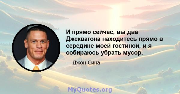 И прямо сейчас, вы два Джеквагона находитесь прямо в середине моей гостиной, и я собираюсь убрать мусор.