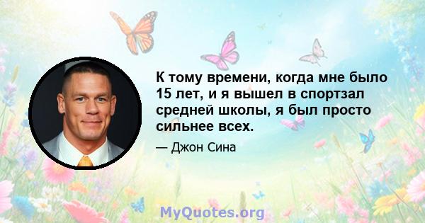 К тому времени, когда мне было 15 лет, и я вышел в спортзал средней школы, я был просто сильнее всех.