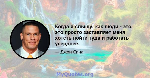 Когда я слышу, как люди - это, это просто заставляет меня хотеть пойти туда и работать усерднее.