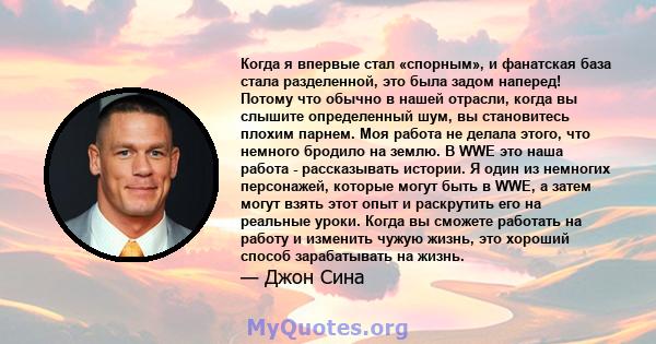 Когда я впервые стал «спорным», и фанатская база стала разделенной, это была задом наперед! Потому что обычно в нашей отрасли, когда вы слышите определенный шум, вы становитесь плохим парнем. Моя работа не делала этого, 