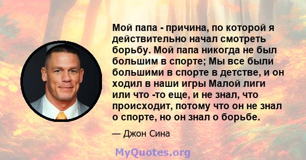 Мой папа - причина, по которой я действительно начал смотреть борьбу. Мой папа никогда не был большим в спорте; Мы все были большими в спорте в детстве, и он ходил в наши игры Малой лиги или что -то еще, и не знал, что