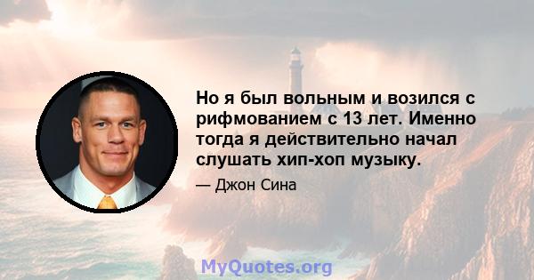 Но я был вольным и возился с рифмованием с 13 лет. Именно тогда я действительно начал слушать хип-хоп музыку.