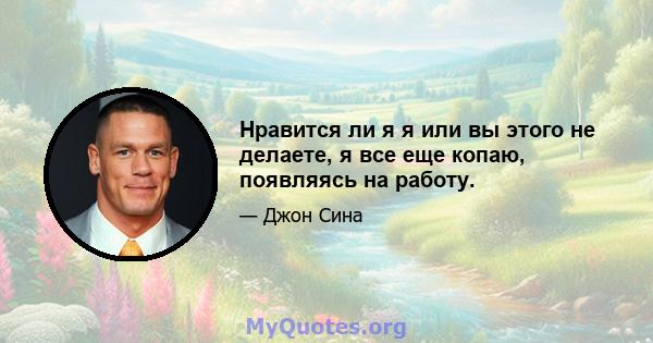 Нравится ли я я или вы этого не делаете, я все еще копаю, появляясь на работу.