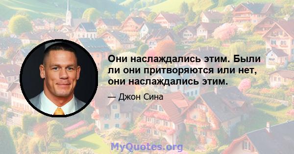 Они наслаждались этим. Были ли они притворяются или нет, они наслаждались этим.