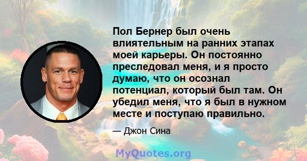 Пол Бернер был очень влиятельным на ранних этапах моей карьеры. Он постоянно преследовал меня, и я просто думаю, что он осознал потенциал, который был там. Он убедил меня, что я был в нужном месте и поступаю правильно.