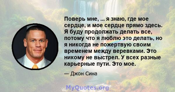 Поверь мне, ... я знаю, где мое сердце, и мое сердце прямо здесь. Я буду продолжать делать все, потому что я люблю это делать, но я никогда не пожертвую своим временем между веревками. Это никому не выстрел. У всех