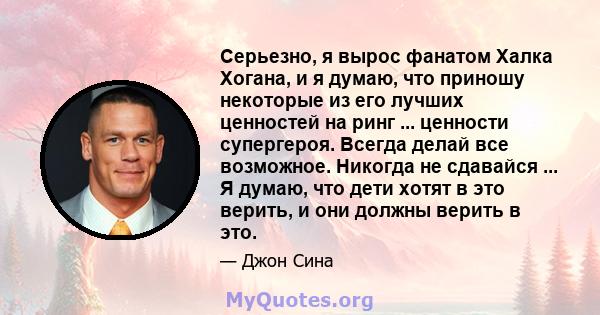 Серьезно, я вырос фанатом Халка Хогана, и я думаю, что приношу некоторые из его лучших ценностей на ринг ... ценности супергероя. Всегда делай все возможное. Никогда не сдавайся ... Я думаю, что дети хотят в это верить, 