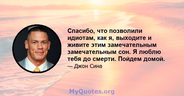 Спасибо, что позволили идиотам, как я, выходите и живите этим замечательным замечательным сон. Я люблю тебя до смерти. Пойдем домой.