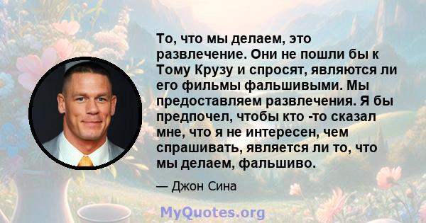 То, что мы делаем, это развлечение. Они не пошли бы к Тому Крузу и спросят, являются ли его фильмы фальшивыми. Мы предоставляем развлечения. Я бы предпочел, чтобы кто -то сказал мне, что я не интересен, чем спрашивать,