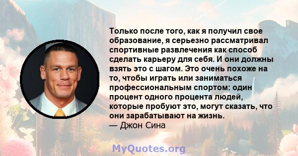 Только после того, как я получил свое образование, я серьезно рассматривал спортивные развлечения как способ сделать карьеру для себя. И они должны взять это с шагом. Это очень похоже на то, чтобы играть или заниматься