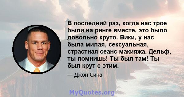 В последний раз, когда нас трое были на ринге вместе, это было довольно круто. Вики, у нас была милая, сексуальная, страстная сеанс макияжа. Дельф, ты помнишь! Ты был там! Ты был крут с этим.