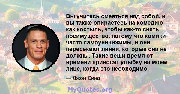 Вы учитесь смеяться над собой, и вы также опираетесь на комедию как костыль, чтобы как-то снять преимущество, потому что комики часто самоуничижимы, и они пересекают линии, которые они не должны. Такие вещи время от