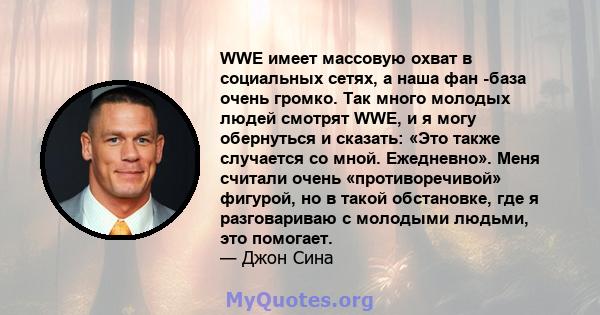 WWE имеет массовую охват в социальных сетях, а наша фан -база очень громко. Так много молодых людей смотрят WWE, и я могу обернуться и сказать: «Это также случается со мной. Ежедневно». Меня считали очень