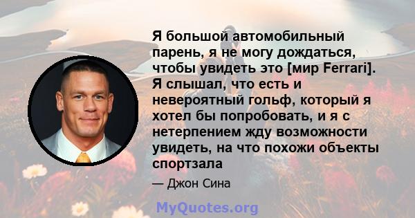 Я большой автомобильный парень, я не могу дождаться, чтобы увидеть это [мир Ferrari]. Я слышал, что есть и невероятный гольф, который я хотел бы попробовать, и я с нетерпением жду возможности увидеть, на что похожи