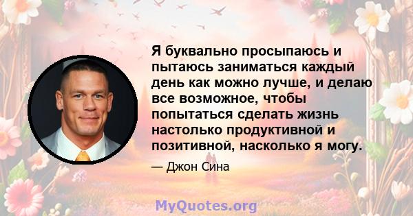 Я буквально просыпаюсь и пытаюсь заниматься каждый день как можно лучше, и делаю все возможное, чтобы попытаться сделать жизнь настолько продуктивной и позитивной, насколько я могу.