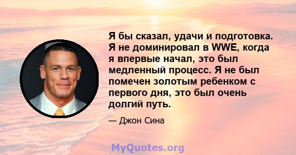 Я бы сказал, удачи и подготовка. Я не доминировал в WWE, когда я впервые начал, это был медленный процесс. Я не был помечен золотым ребенком с первого дня, это был очень долгий путь.