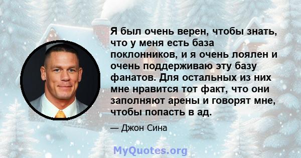 Я был очень верен, чтобы знать, что у меня есть база поклонников, и я очень лоялен и очень поддерживаю эту базу фанатов. Для остальных из них мне нравится тот факт, что они заполняют арены и говорят мне, чтобы попасть в 