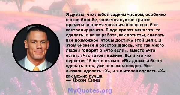 Я думаю, что любой задним числом, особенно в этой борьбе, является пустой тратой времени, и время чрезвычайно ценно. Я не контролирую это. Люди просят меня что -то сделать, и наша работа, как артисты, сделать все