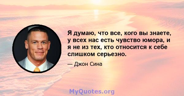 Я думаю, что все, кого вы знаете, у всех нас есть чувство юмора, и я не из тех, кто относится к себе слишком серьезно.