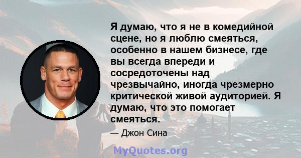 Я думаю, что я не в комедийной сцене, но я люблю смеяться, особенно в нашем бизнесе, где вы всегда впереди и сосредоточены над чрезвычайно, иногда чрезмерно критической живой аудиторией. Я думаю, что это помогает