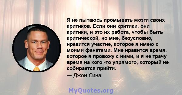 Я не пытаюсь промывать мозги своих критиков. Если они критики, они критики, и это их работа, чтобы быть критической, но мне, безусловно, нравится участие, которое я имею с моими фанатами. Мне нравится время, которое я