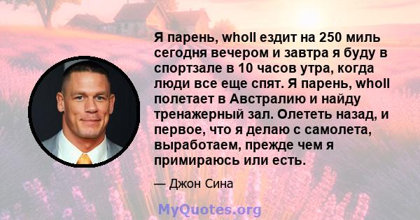 Я парень, wholl ездит на 250 миль сегодня вечером и завтра я буду в спортзале в 10 часов утра, когда люди все еще спят. Я парень, wholl полетает в Австралию и найду тренажерный зал. Олететь назад, и первое, что я делаю