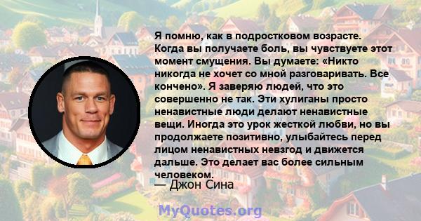 Я помню, как в подростковом возрасте. Когда вы получаете боль, вы чувствуете этот момент смущения. Вы думаете: «Никто никогда не хочет со мной разговаривать. Все кончено». Я заверяю людей, что это совершенно не так. Эти 