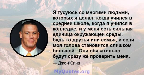 Я тусуюсь со многими людьми, которых я делал, когда учился в средней школе, когда я учился в колледже, и у меня есть сильная единица окружающей среды, будь то друзья или семья, и если моя голова становится слишком