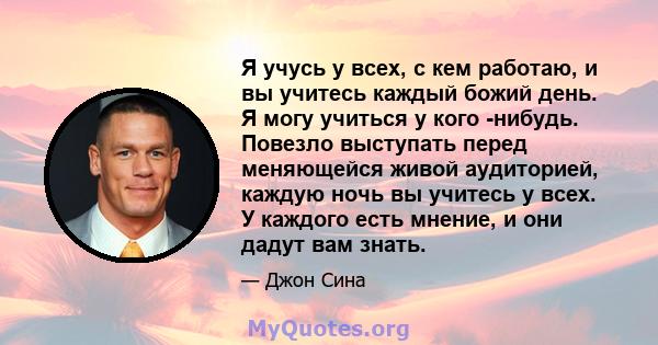 Я учусь у всех, с кем работаю, и вы учитесь каждый божий день. Я могу учиться у кого -нибудь. Повезло выступать перед меняющейся живой аудиторией, каждую ночь вы учитесь у всех. У каждого есть мнение, и они дадут вам