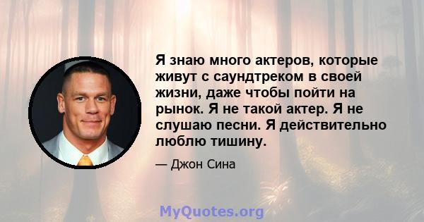 Я знаю много актеров, которые живут с саундтреком в своей жизни, даже чтобы пойти на рынок. Я не такой актер. Я не слушаю песни. Я действительно люблю тишину.