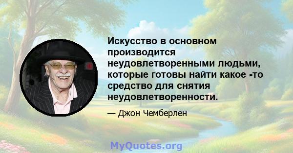 Искусство в основном производится неудовлетворенными людьми, которые готовы найти какое -то средство для снятия неудовлетворенности.