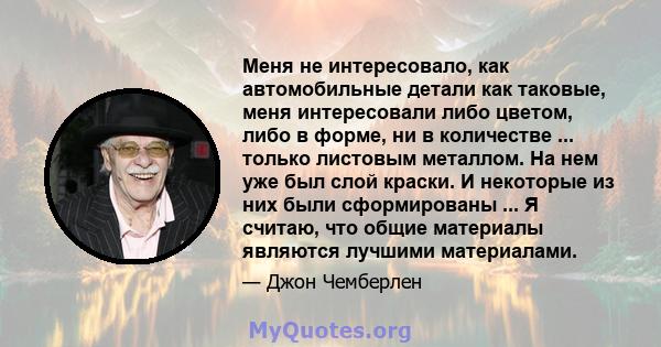 Меня не интересовало, как автомобильные детали как таковые, меня интересовали либо цветом, либо в форме, ни в количестве ... только листовым металлом. На нем уже был слой краски. И некоторые из них были сформированы ... 