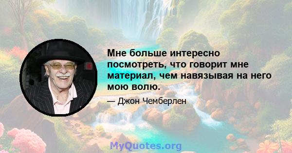 Мне больше интересно посмотреть, что говорит мне материал, чем навязывая на него мою волю.