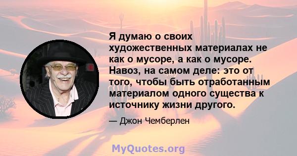 Я думаю о своих художественных материалах не как о мусоре, а как о мусоре. Навоз, на самом деле: это от того, чтобы быть отработанным материалом одного существа к источнику жизни другого.