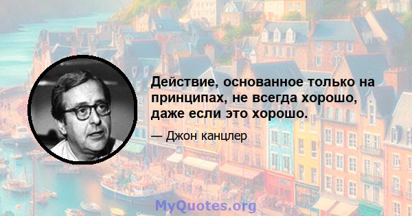 Действие, основанное только на принципах, не всегда хорошо, даже если это хорошо.