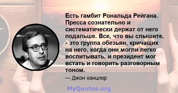 Есть гамбит Рональда Рейгана. Пресса сознательно и систематически держат от него подальше. Все, что вы слышите, - это группа обезьян, кричащих на него, когда они могли легко воспитывать, и президент мог встать и