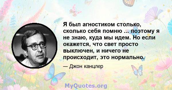 Я был агностиком столько, сколько себя помню ... поэтому я не знаю, куда мы идем. Но если окажется, что свет просто выключен, и ничего не происходит, это нормально.