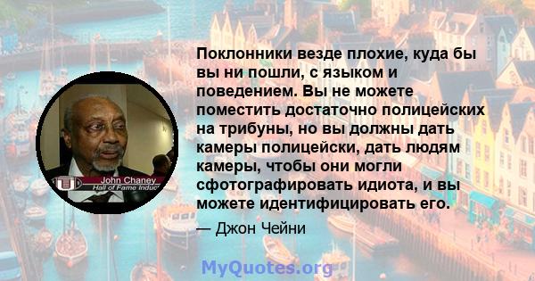 Поклонники везде плохие, куда бы вы ни пошли, с языком и поведением. Вы не можете поместить достаточно полицейских на трибуны, но вы должны дать камеры полицейски, дать людям камеры, чтобы они могли сфотографировать